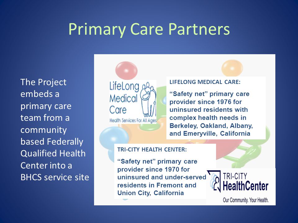 Primary Care Partners The Project embeds a primary care team from a community based Federally Qualified Health Center into a BHCS service site LIFELONG MEDICAL CARE: Safety net primary care provider since 1976 for uninsured residents with complex health needs in Berkeley, Oakland, Albany, and Emeryville, California TRI-CITY HEALTH CENTER: Safety net primary care provider since 1970 for uninsured and under-served residents in Fremont and Union City, California
