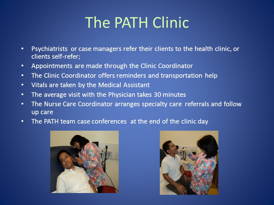 Psychiatrists or case managers refer their clients to the health clinic, or clients self-refer; Appointments are made through the Clinic Coordinator The Clinic Coordinator offers reminders and transportation help Vitals are taken by the Medical Assistant The average visit with the Physician takes 30 minutes The Nurse Care Coordinator arranges specialty care referrals and follow up care The PATH team case conferences at the end of the clinic day The PATH Clinic