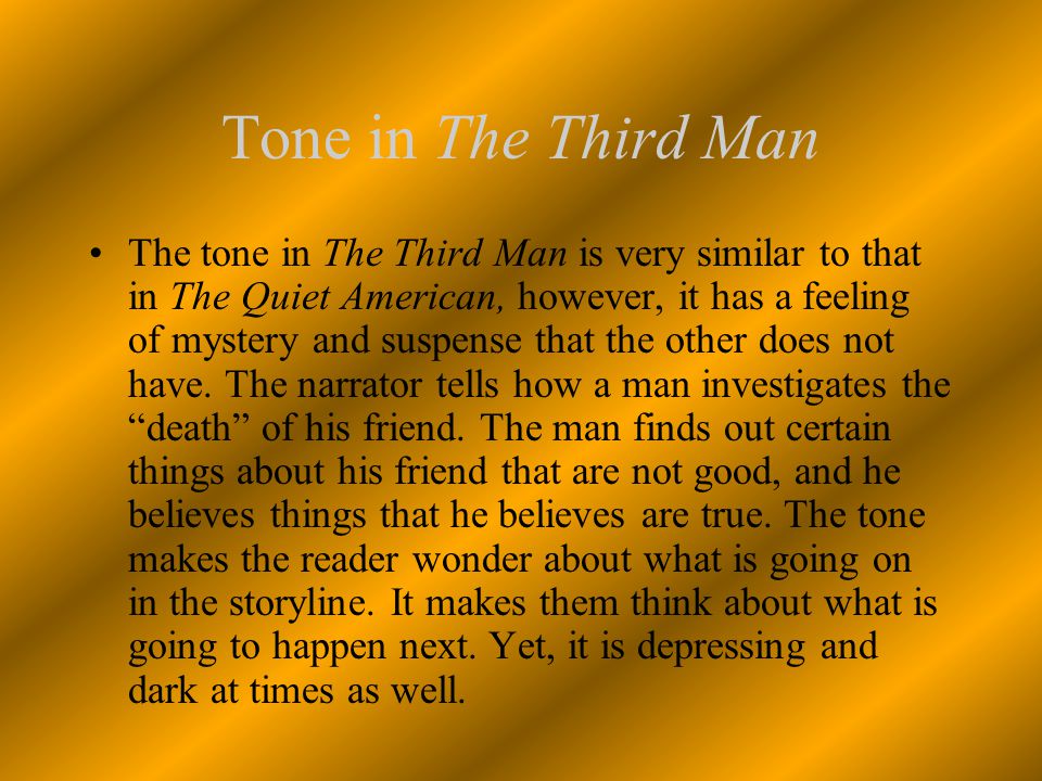 Tone in The Third Man The tone in The Third Man is very similar to that in The Quiet American, however, it has a feeling of mystery and suspense that the other does not have.