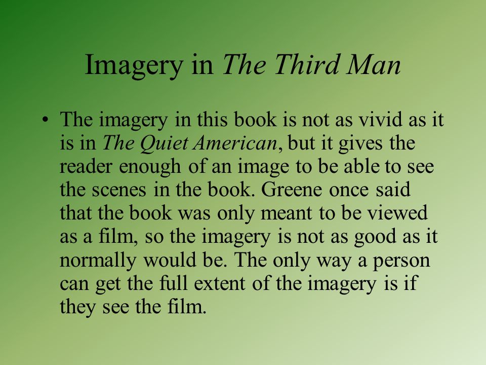 Imagery in The Third Man The imagery in this book is not as vivid as it is in The Quiet American, but it gives the reader enough of an image to be able to see the scenes in the book.