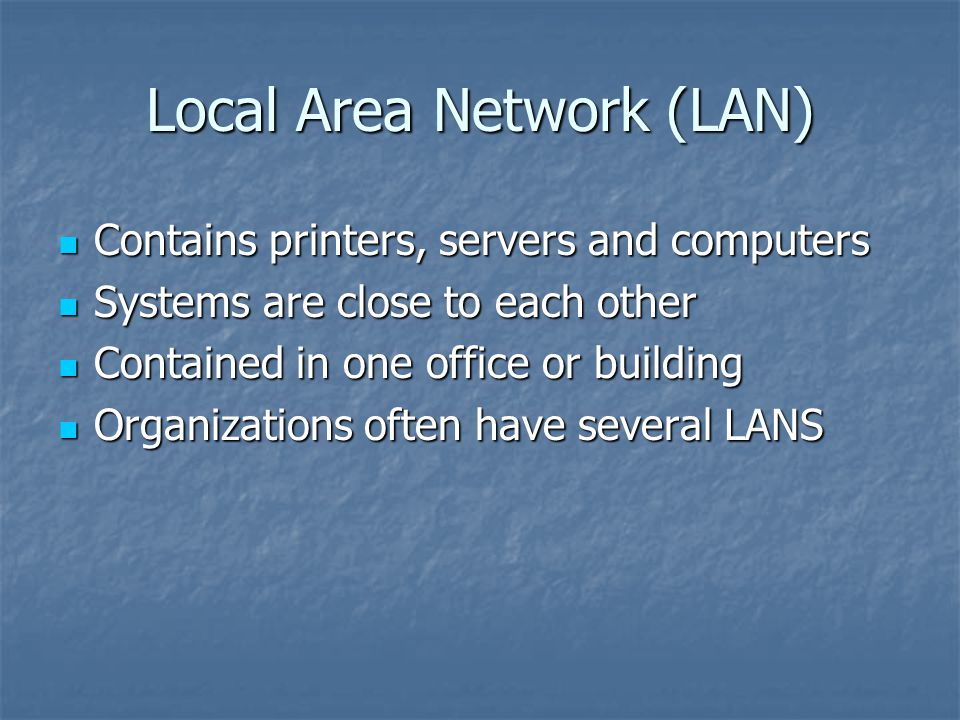 Local Area Network (LAN) Contains printers, servers and computers Contains printers, servers and computers Systems are close to each other Systems are close to each other Contained in one office or building Contained in one office or building Organizations often have several LANS Organizations often have several LANS