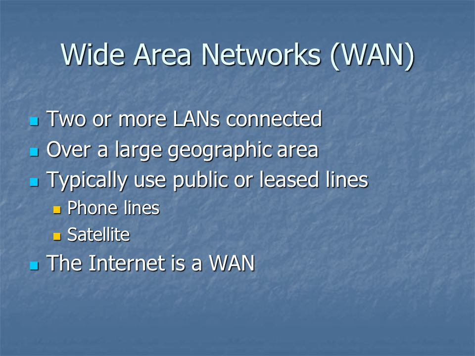 Wide Area Networks (WAN) Two or more LANs connected Two or more LANs connected Over a large geographic area Over a large geographic area Typically use public or leased lines Typically use public or leased lines Phone lines Phone lines Satellite Satellite The Internet is a WAN The Internet is a WAN