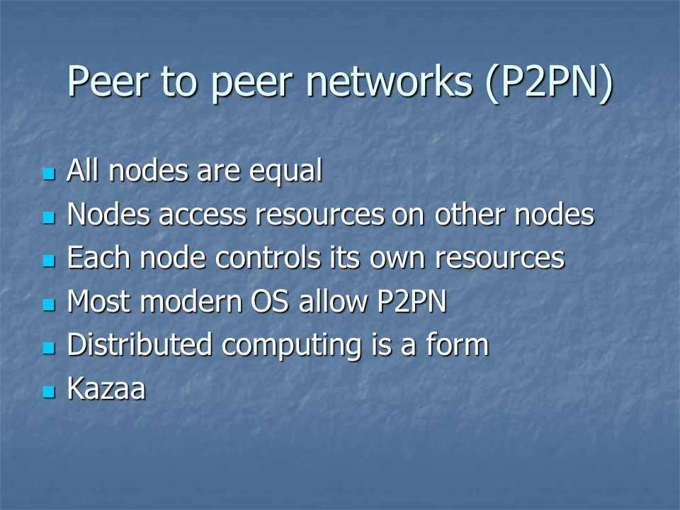 Peer to peer networks (P2PN) All nodes are equal All nodes are equal Nodes access resources on other nodes Nodes access resources on other nodes Each node controls its own resources Each node controls its own resources Most modern OS allow P2PN Most modern OS allow P2PN Distributed computing is a form Distributed computing is a form Kazaa Kazaa