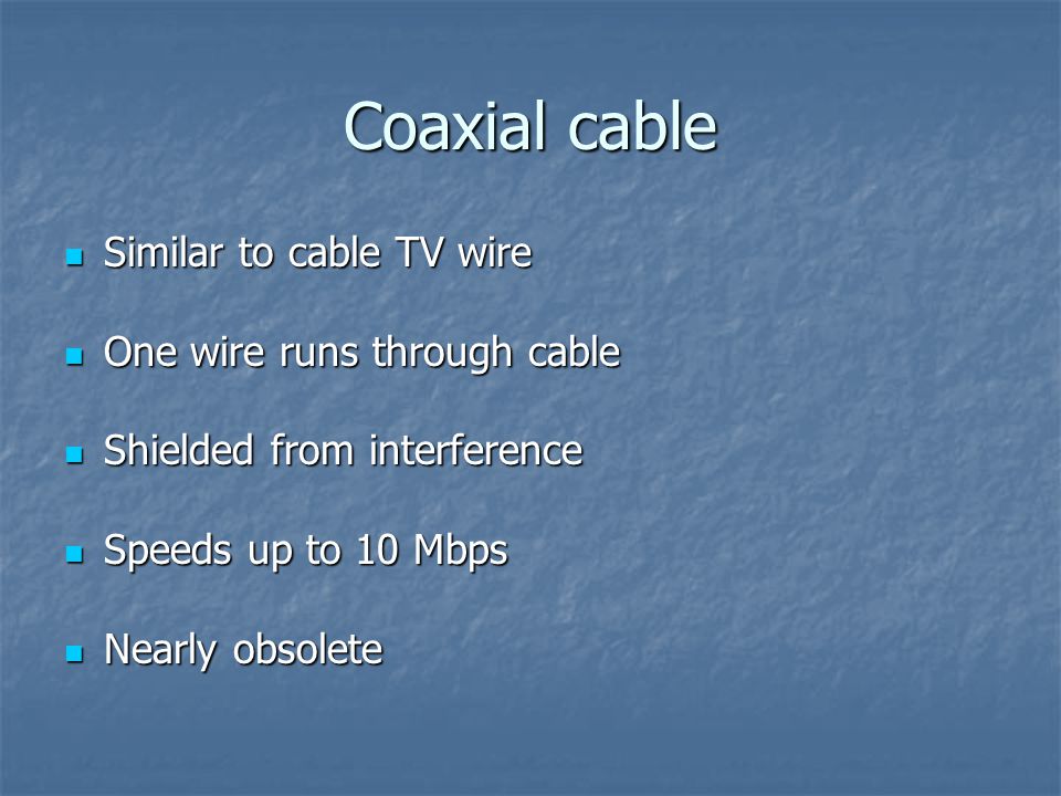 Coaxial cable Similar to cable TV wire Similar to cable TV wire One wire runs through cable One wire runs through cable Shielded from interference Shielded from interference Speeds up to 10 Mbps Speeds up to 10 Mbps Nearly obsolete Nearly obsolete