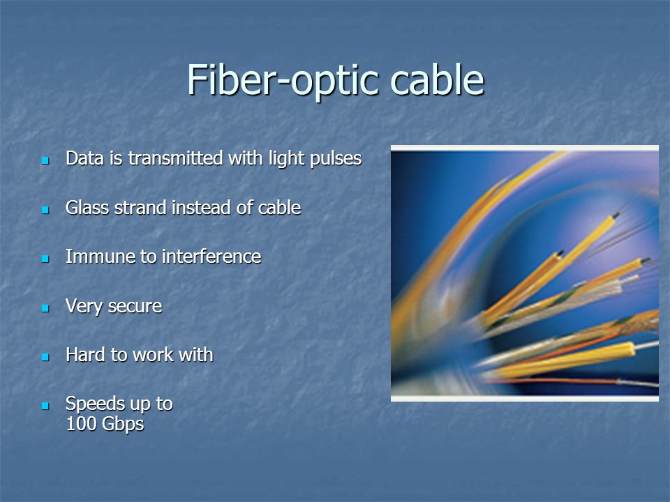 Fiber-optic cable Data is transmitted with light pulses Data is transmitted with light pulses Glass strand instead of cable Glass strand instead of cable Immune to interference Immune to interference Very secure Very secure Hard to work with Hard to work with Speeds up to 100 Gbps Speeds up to 100 Gbps