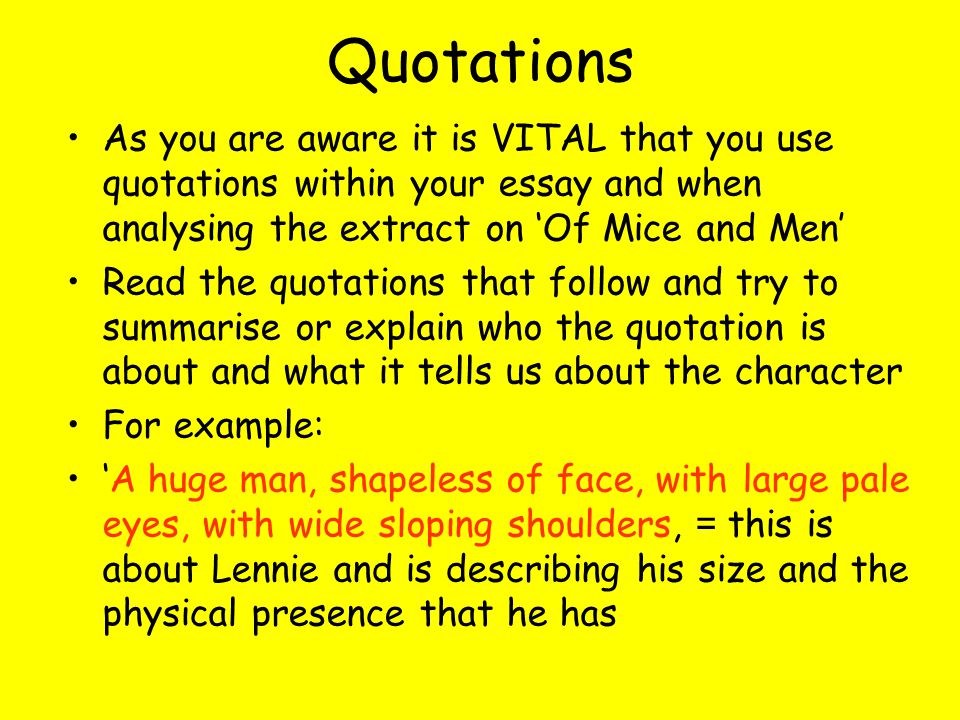 Quotations As you are aware it is VITAL that you use quotations within your essay and when analysing the extract on Of Mice and Men Read the quotations that follow and try to summarise or explain who the quotation is about and what it tells us about the character For example: A huge man, shapeless of face, with large pale eyes, with wide sloping shoulders, = this is about Lennie and is describing his size and the physical presence that he has