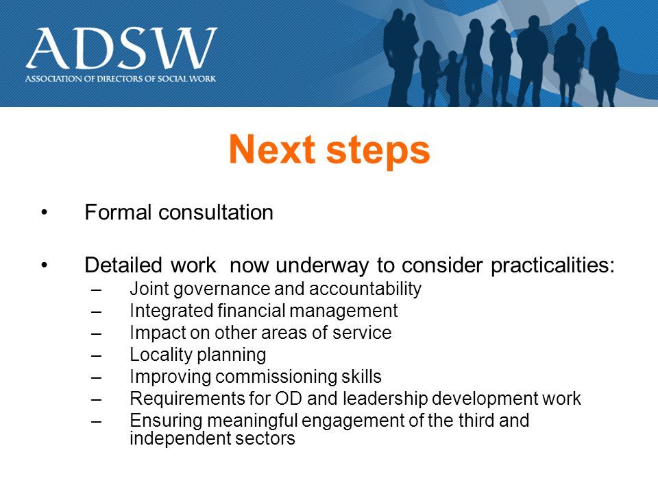 Next steps Formal consultation Detailed work now underway to consider practicalities: –Joint governance and accountability –Integrated financial management –Impact on other areas of service –Locality planning –Improving commissioning skills –Requirements for OD and leadership development work –Ensuring meaningful engagement of the third and independent sectors