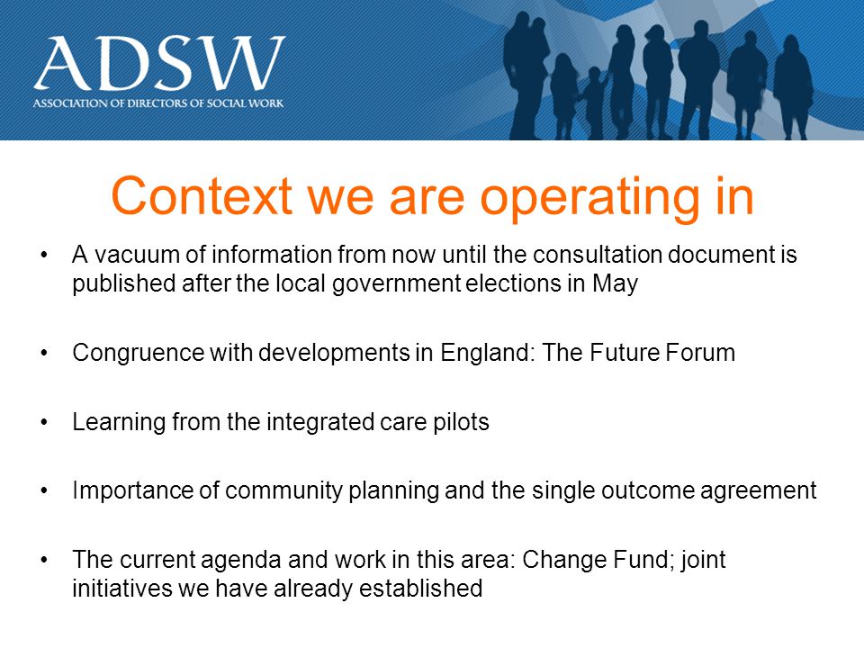 Context we are operating in A vacuum of information from now until the consultation document is published after the local government elections in May Congruence with developments in England: The Future Forum Learning from the integrated care pilots Importance of community planning and the single outcome agreement The current agenda and work in this area: Change Fund; joint initiatives we have already established