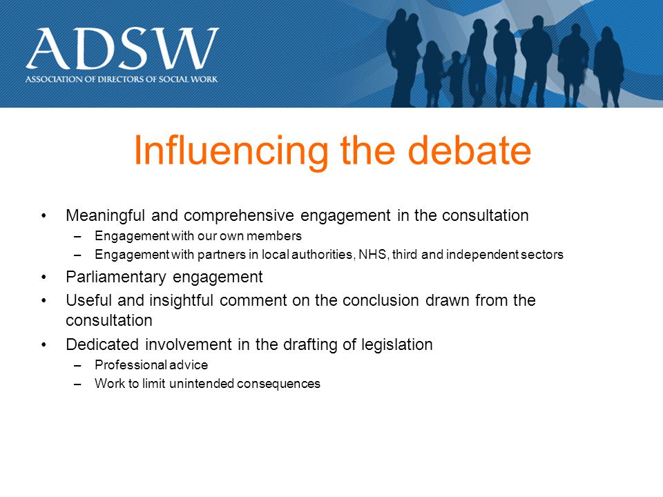 Influencing the debate Meaningful and comprehensive engagement in the consultation –Engagement with our own members –Engagement with partners in local authorities, NHS, third and independent sectors Parliamentary engagement Useful and insightful comment on the conclusion drawn from the consultation Dedicated involvement in the drafting of legislation –Professional advice –Work to limit unintended consequences