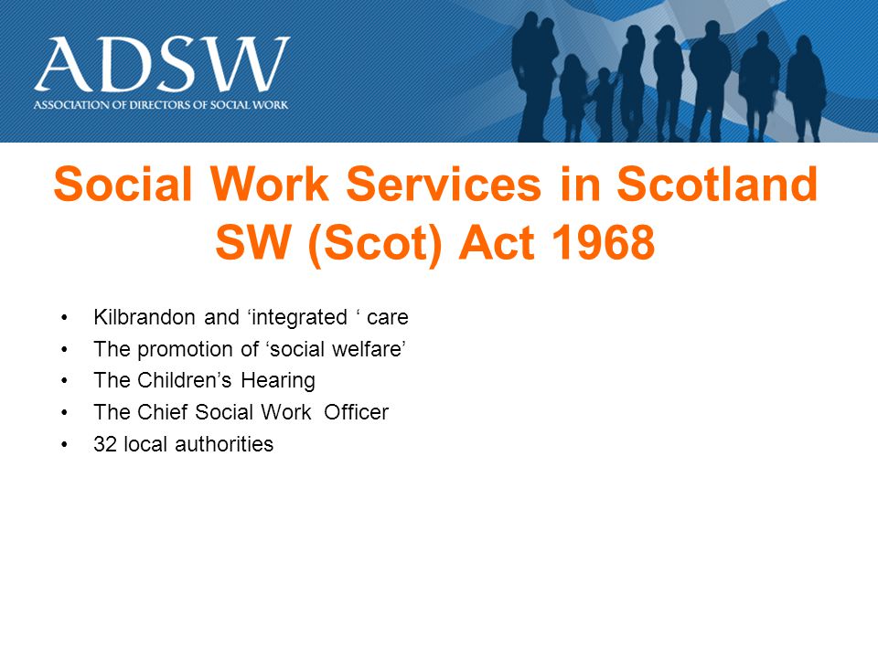 Social Work Services in Scotland SW (Scot) Act 1968 Kilbrandon and integrated care The promotion of social welfare The Childrens Hearing The Chief Social Work Officer 32 local authorities