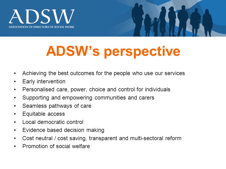 ADSWs perspective Achieving the best outcomes for the people who use our services Early intervention Personalised care, power, choice and control for individuals Supporting and empowering communities and carers Seamless pathways of care Equitable access Local democratic control Evidence based decision making Cost neutral / cost saving, transparent and multi-sectoral reform Promotion of social welfare