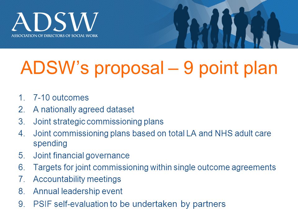 ADSWs proposal – 9 point plan outcomes 2.A nationally agreed dataset 3.Joint strategic commissioning plans 4.Joint commissioning plans based on total LA and NHS adult care spending 5.Joint financial governance 6.Targets for joint commissioning within single outcome agreements 7.Accountability meetings 8.Annual leadership event 9.PSIF self-evaluation to be undertaken by partners