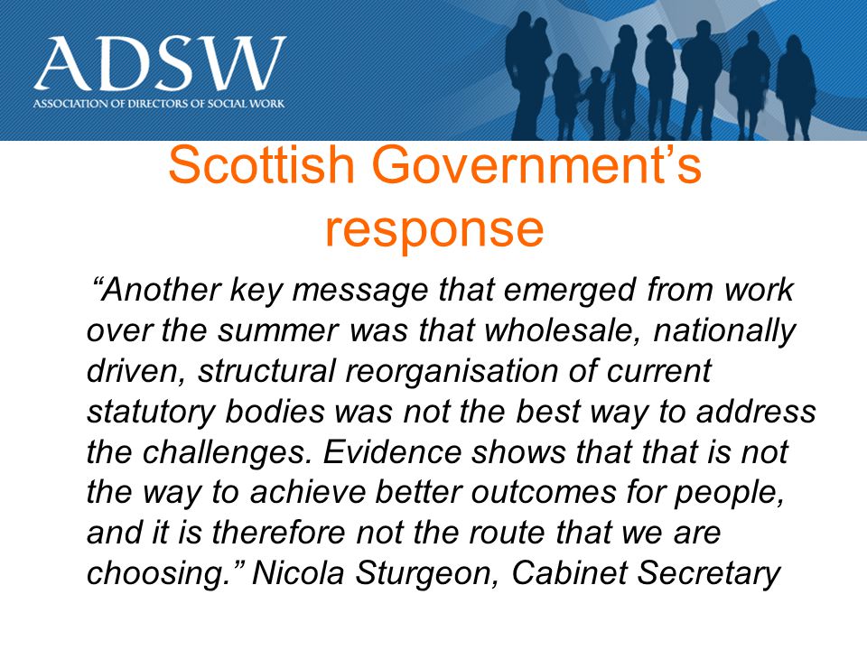Scottish Governments response Another key message that emerged from work over the summer was that wholesale, nationally driven, structural reorganisation of current statutory bodies was not the best way to address the challenges.