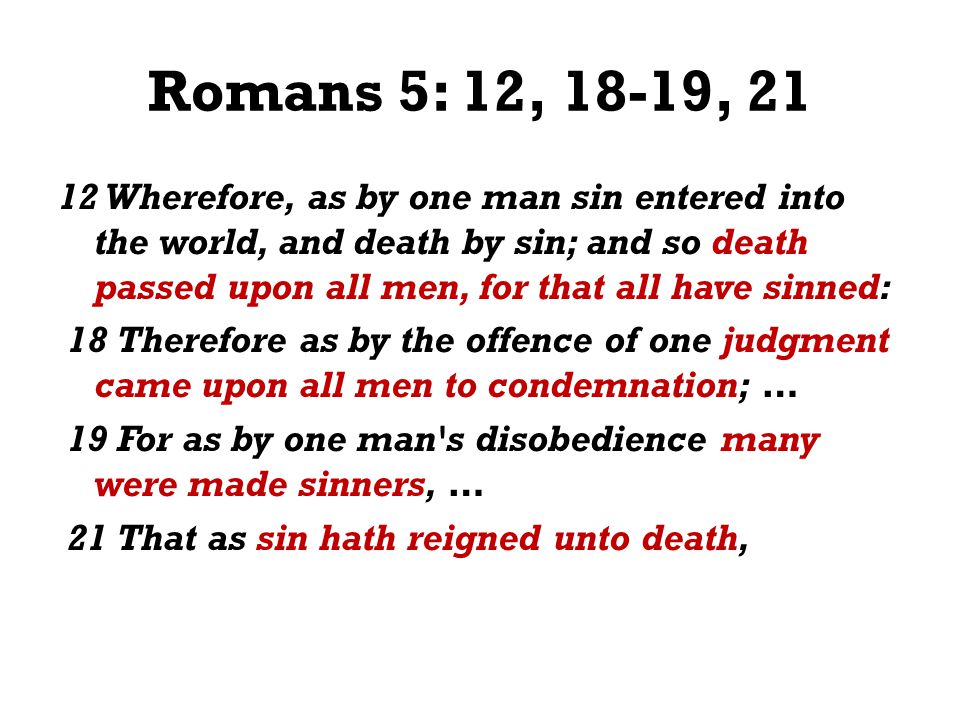 Romans 5: 12, 18-19, Wherefore, as by one man sin entered into the world, and death by sin; and so death passed upon all men, for that all have sinned: 18 Therefore as by the offence of one judgment came upon all men to condemnation; … 19 For as by one man s disobedience many were made sinners, … 21 That as sin hath reigned unto death,
