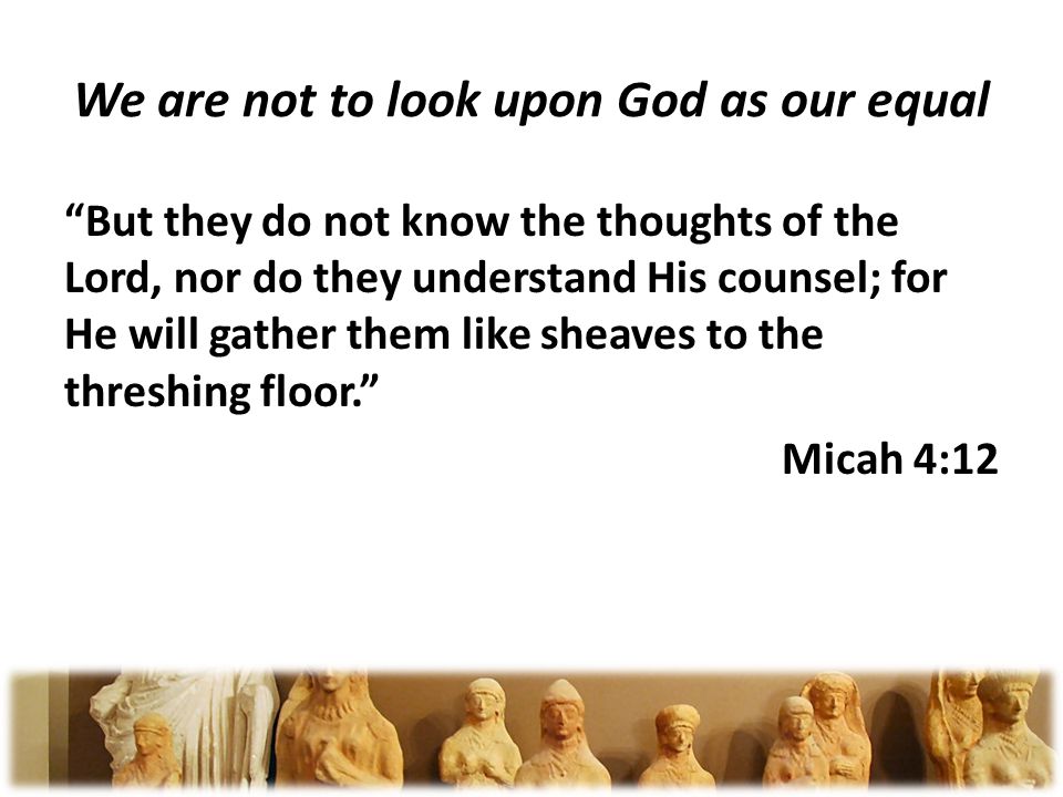 We are not to look upon God as our equal But they do not know the thoughts of the Lord, nor do they understand His counsel; for He will gather them like sheaves to the threshing floor.