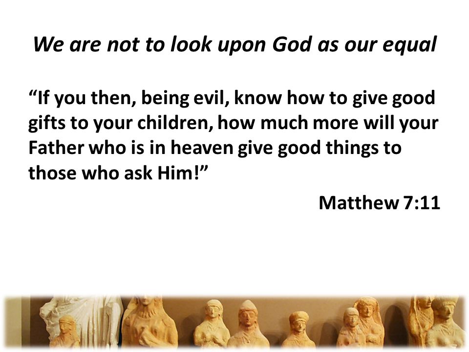 We are not to look upon God as our equal If you then, being evil, know how to give good gifts to your children, how much more will your Father who is in heaven give good things to those who ask Him.