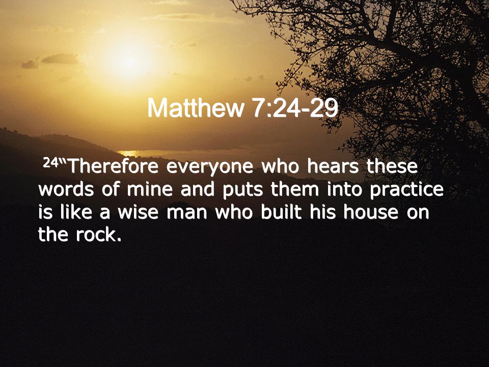Matthew 7: Therefore everyone who hears these words of mine and puts them into practice is like a wise man who built his house on the rock.