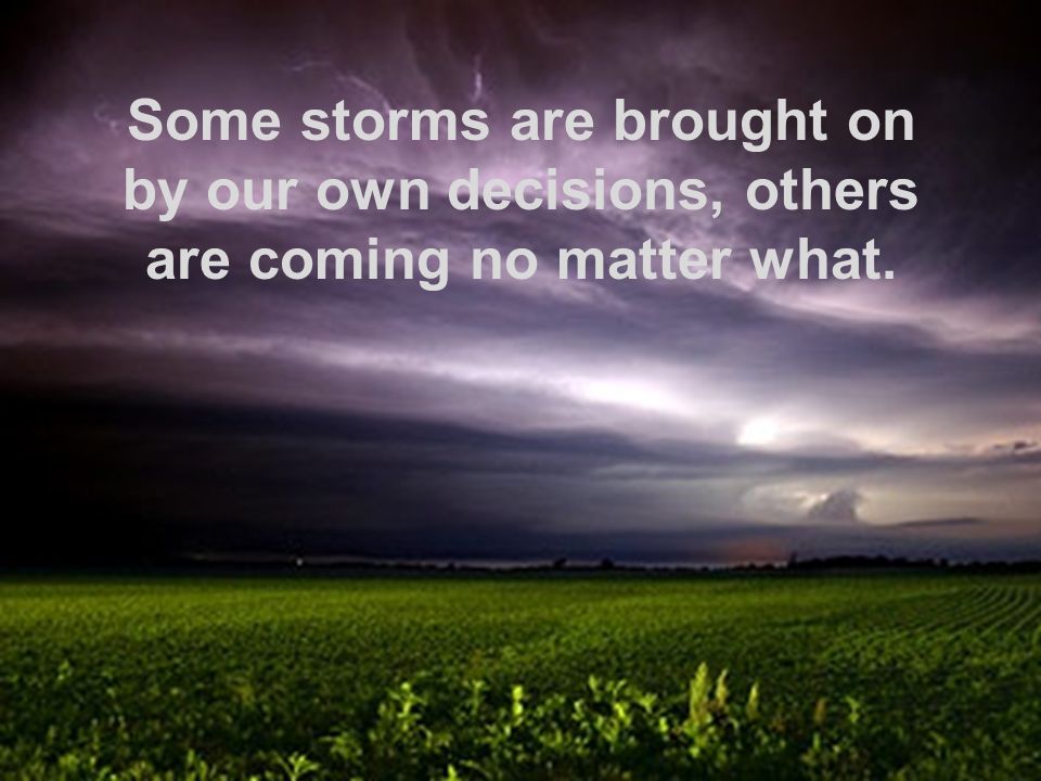 Some storms are brought on by our own decisions, others are coming no matter what.