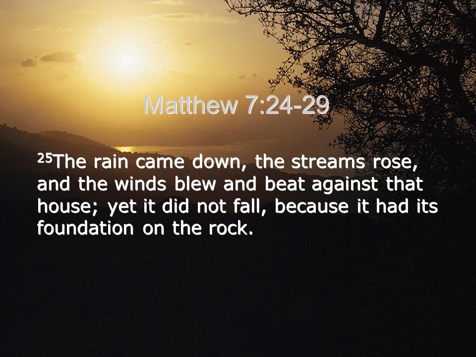 Matthew 7: The rain came down, the streams rose, and the winds blew and beat against that house; yet it did not fall, because it had its foundation on the rock.