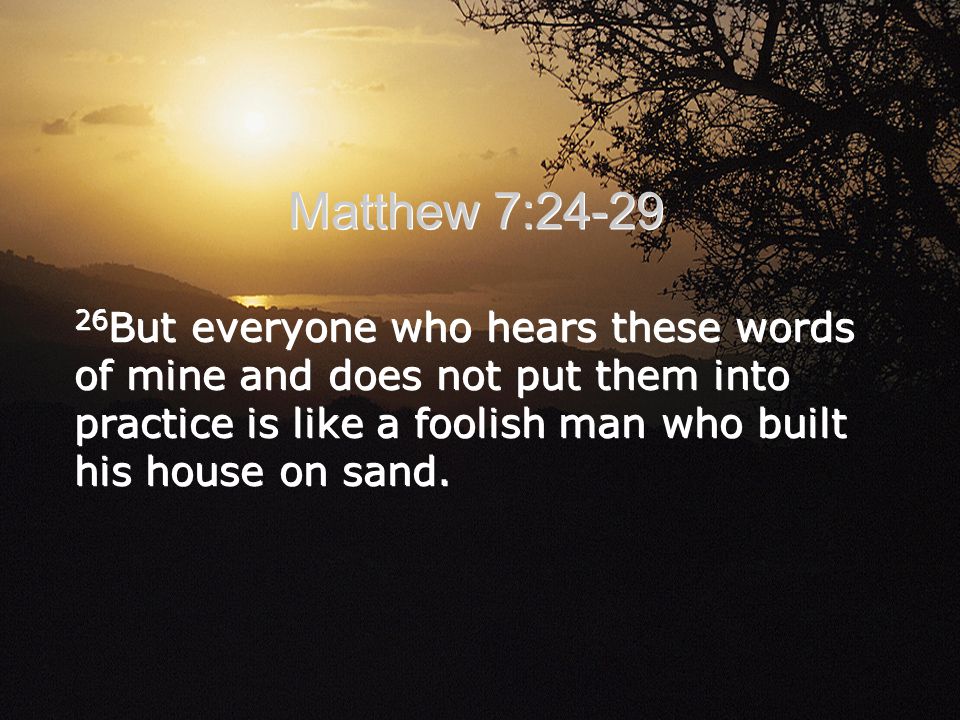 Matthew 7: But everyone who hears these words of mine and does not put them into practice is like a foolish man who built his house on sand.