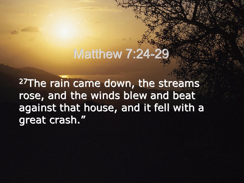 Matthew 7: The rain came down, the streams rose, and the winds blew and beat against that house, and it fell with a great crash.