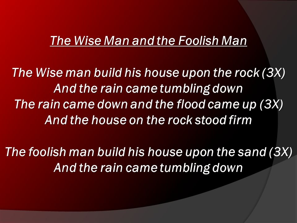 The Wise Man and the Foolish Man The Wise man build his house upon the rock (3X) And the rain came tumbling down The rain came down and the flood came up (3X) And the house on the rock stood firm The foolish man build his house upon the sand (3X) And the rain came tumbling down