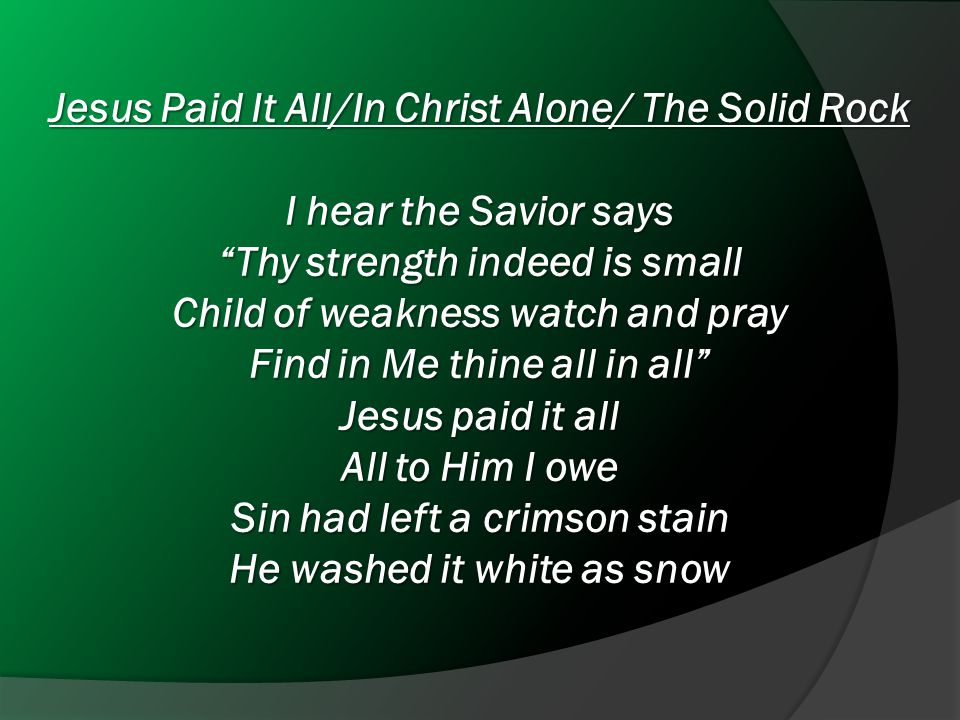 Jesus Paid It All/In Christ Alone/ The Solid Rock I hear the Savior says Thy strength indeed is small Child of weakness watch and pray Find in Me thine all in all Jesus paid it all All to Him I owe Sin had left a crimson stain He washed it white as snow