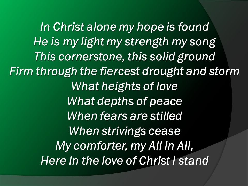 In Christ alone my hope is found He is my light my strength my song This cornerstone, this solid ground Firm through the fiercest drought and storm What heights of love What depths of peace When fears are stilled When strivings cease My comforter, my All in All, Here in the love of Christ I stand