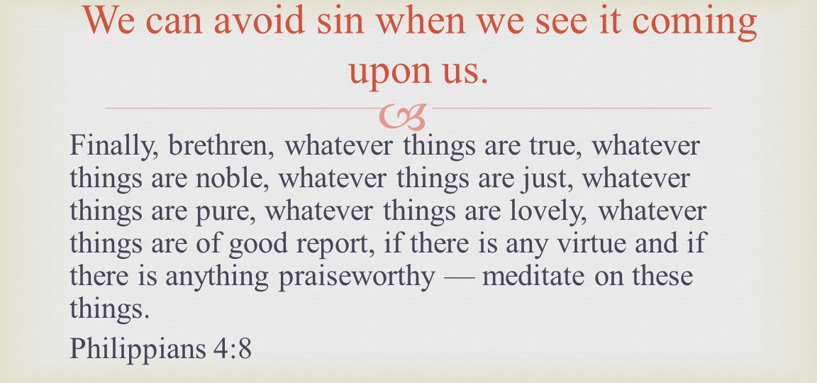 Finally, brethren, whatever things are true, whatever things are noble, whatever things are just, whatever things are pure, whatever things are lovely, whatever things are of good report, if there is any virtue and if there is anything praiseworthy meditate on these things.