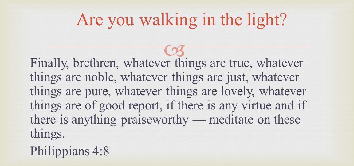 Finally, brethren, whatever things are true, whatever things are noble, whatever things are just, whatever things are pure, whatever things are lovely, whatever things are of good report, if there is any virtue and if there is anything praiseworthy meditate on these things.