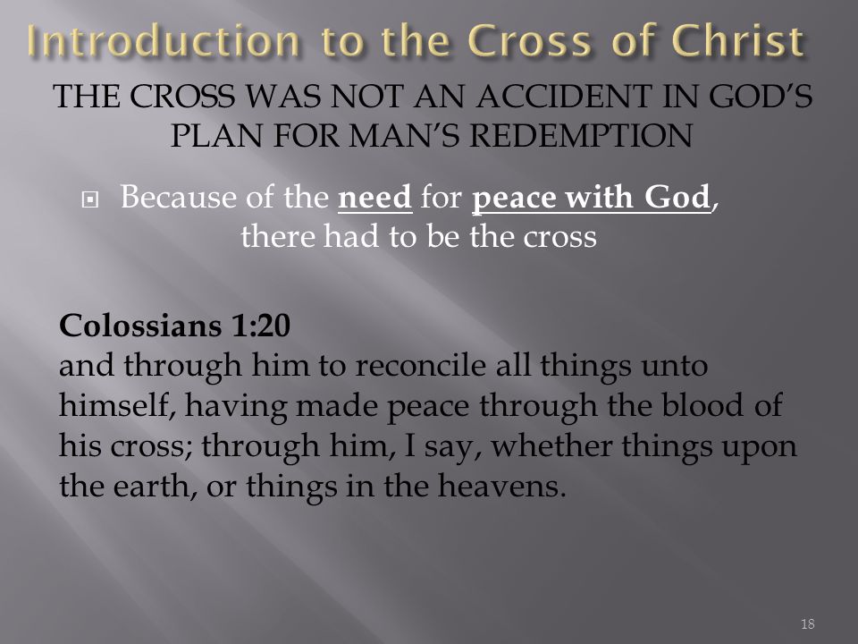 Because of the need for peace with God, there had to be the cross THE CROSS WAS NOT AN ACCIDENT IN GODS PLAN FOR MANS REDEMPTION Colossians 1:20 and through him to reconcile all things unto himself, having made peace through the blood of his cross; through him, I say, whether things upon the earth, or things in the heavens.