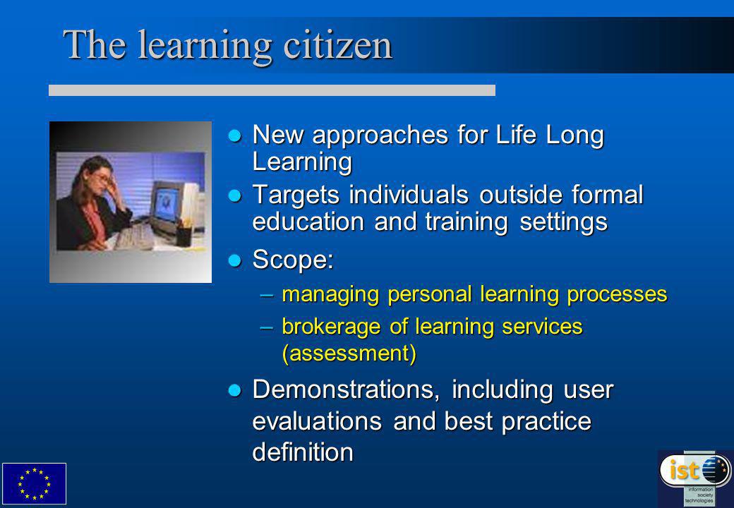 The learning citizen New approaches for Life Long Learning New approaches for Life Long Learning Targets individuals outside formal education and training settings Targets individuals outside formal education and training settings Scope: Scope: –managing personal learning processes –brokerage of learning services (assessment) Demonstrations, including user evaluations and best practice definition Demonstrations, including user evaluations and best practice definition