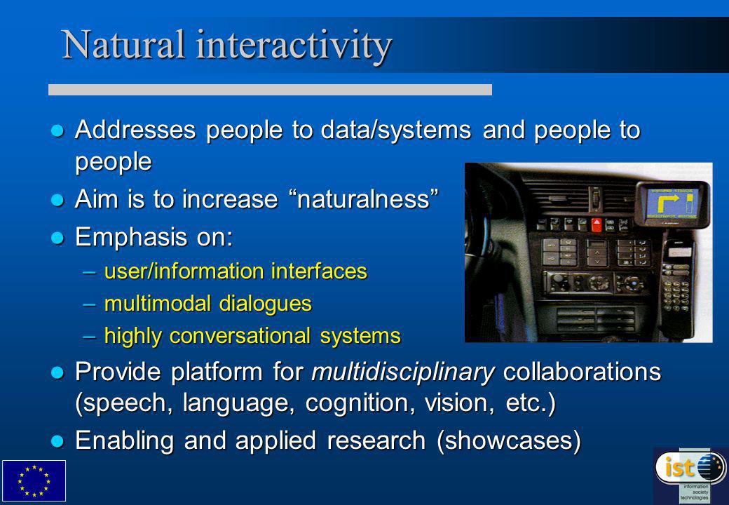 Natural interactivity Addresses people to data/systems and people to people Addresses people to data/systems and people to people Aim is to increase naturalness Aim is to increase naturalness Emphasis on: Emphasis on: –user/information interfaces –multimodal dialogues –highly conversational systems Provide platform for multidisciplinary collaborations (speech, language, cognition, vision, etc.) Provide platform for multidisciplinary collaborations (speech, language, cognition, vision, etc.) Enabling and applied research (showcases) Enabling and applied research (showcases)