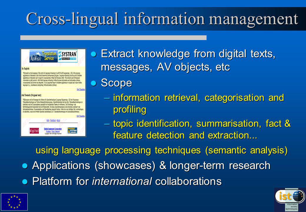 Cross-lingual information management Extract knowledge from digital texts, messages, AV objects, etc Extract knowledge from digital texts, messages, AV objects, etc Scope Scope –information retrieval, categorisation and profiling –topic identification, summarisation, fact & feature detection and extraction...