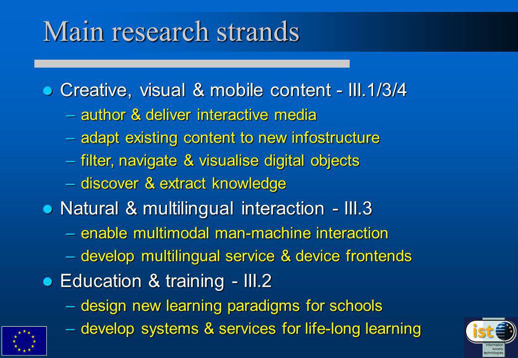 Main research strands Creative, visual & mobile content - III.1/3/4 Creative, visual & mobile content - III.1/3/4 –author & deliver interactive media –adapt existing content to new infostructure –filter, navigate & visualise digital objects –discover & extract knowledge Natural & multilingual interaction - III.3 Natural & multilingual interaction - III.3 –enable multimodal man-machine interaction –develop multilingual service & device frontends Education & training - III.2 Education & training - III.2 –design new learning paradigms for schools –develop systems & services for life-long learning