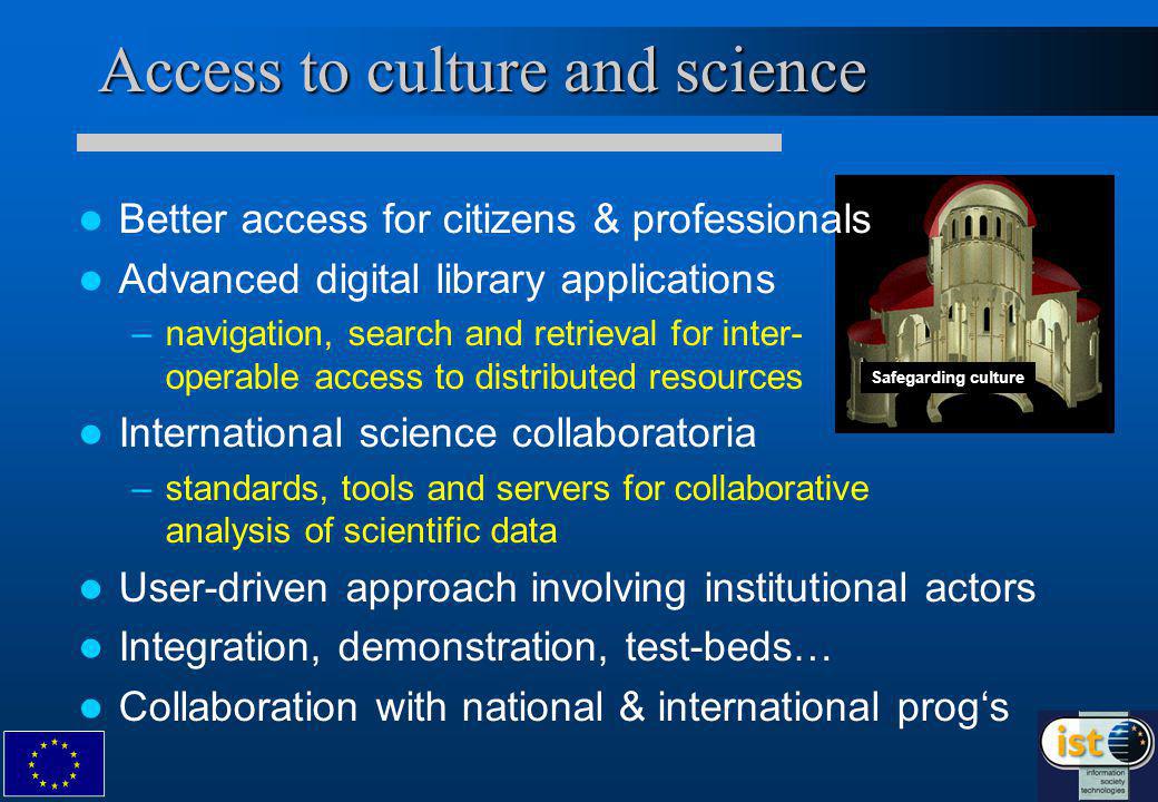Access to culture and science Safegarding culture Better access for citizens & professionals Advanced digital library applications – –navigation, search and retrieval for inter- operable access to distributed resources International science collaboratoria – –standards, tools and servers for collaborative analysis of scientific data User-driven approach involving institutional actors Integration, demonstration, test-beds… Collaboration with national & international progs