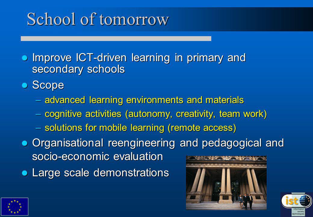 School of tomorrow Improve ICT-driven learning in primary and secondary schools Improve ICT-driven learning in primary and secondary schools Scope Scope –advanced learning environments and materials –cognitive activities (autonomy, creativity, team work) –solutions for mobile learning (remote access) Organisational reengineering and pedagogical and socio-economic evaluation Organisational reengineering and pedagogical and socio-economic evaluation Large scale demonstrations Large scale demonstrations