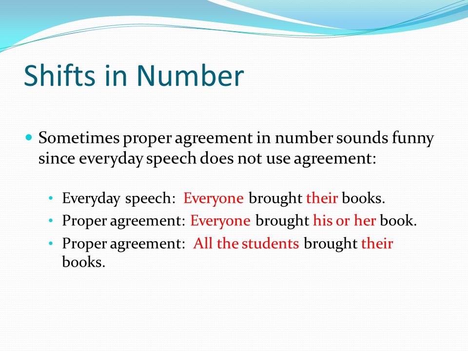 Shifts in Number Sometimes proper agreement in number sounds funny since everyday speech does not use agreement: Everyday speech: Everyone brought their books.