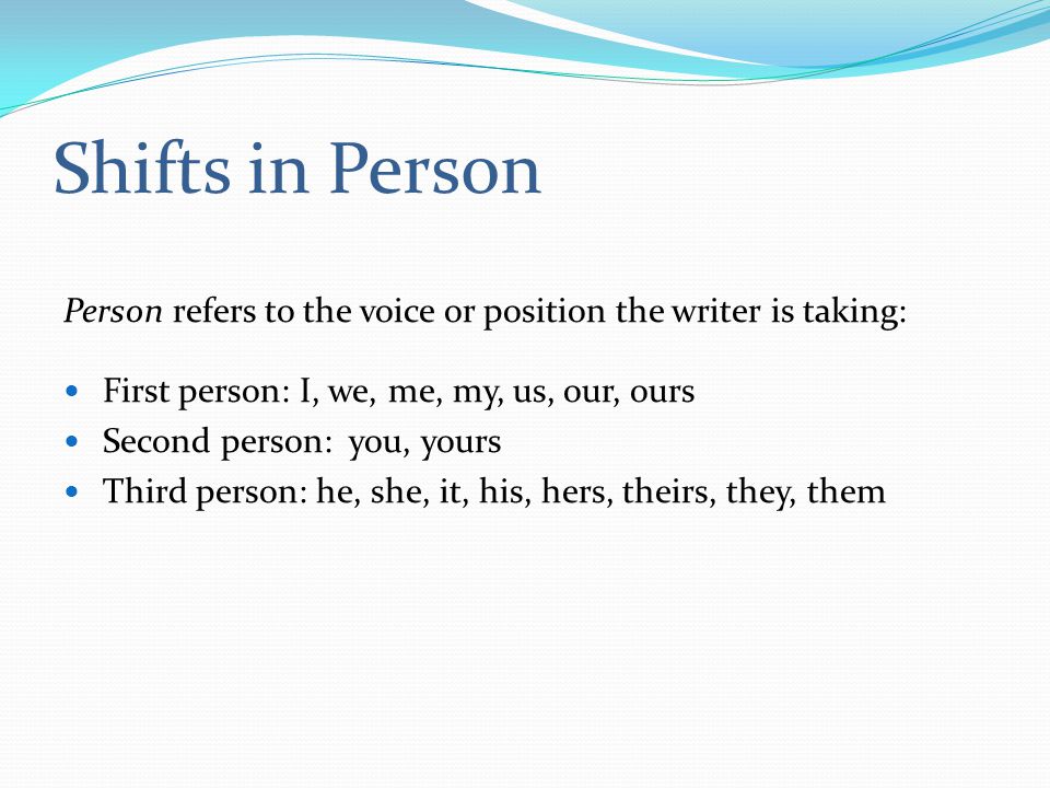Shifts in Person Person refers to the voice or position the writer is taking: First person: I, we, me, my, us, our, ours Second person: you, yours Third person: he, she, it, his, hers, theirs, they, them