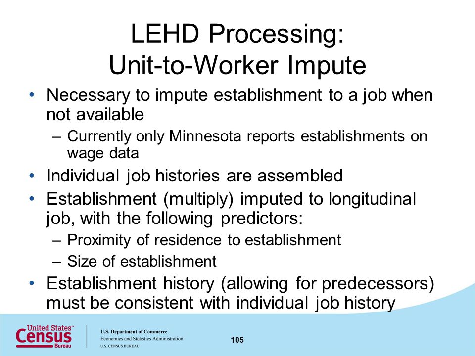 LEHD Processing: Unit-to-Worker Impute Necessary to impute establishment to a job when not available –Currently only Minnesota reports establishments on wage data Individual job histories are assembled Establishment (multiply) imputed to longitudinal job, with the following predictors: –Proximity of residence to establishment –Size of establishment Establishment history (allowing for predecessors) must be consistent with individual job history 105