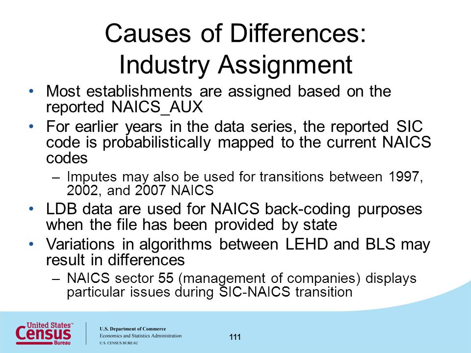 Causes of Differences: Industry Assignment Most establishments are assigned based on the reported NAICS_AUX For earlier years in the data series, the reported SIC code is probabilistically mapped to the current NAICS codes –Imputes may also be used for transitions between 1997, 2002, and 2007 NAICS LDB data are used for NAICS back-coding purposes when the file has been provided by state Variations in algorithms between LEHD and BLS may result in differences –NAICS sector 55 (management of companies) displays particular issues during SIC-NAICS transition 111