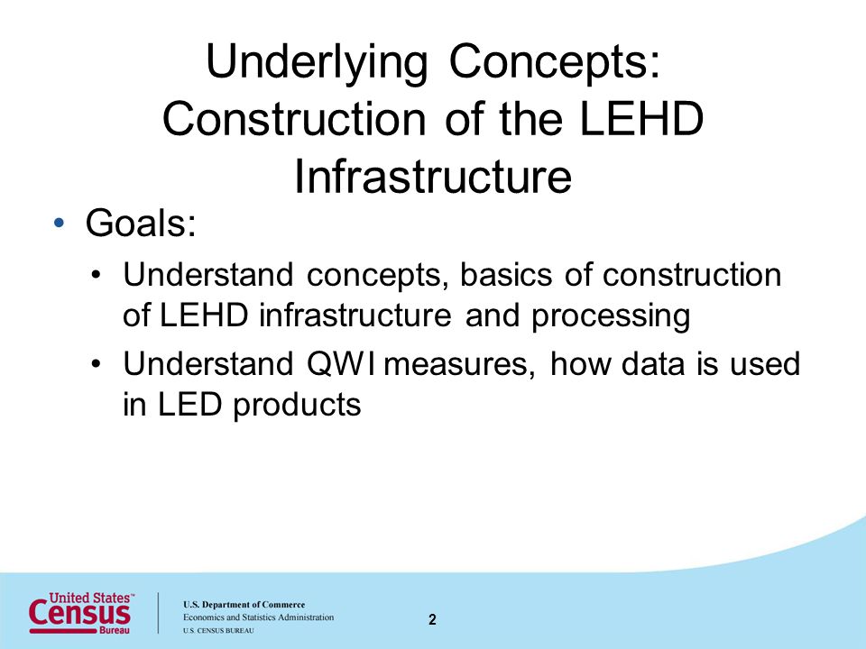 Underlying Concepts: Construction of the LEHD Infrastructure Goals: Understand concepts, basics of construction of LEHD infrastructure and processing Understand QWI measures, how data is used in LED products 2