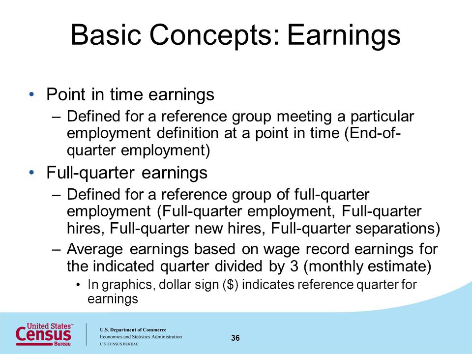 Basic Concepts: Earnings Point in time earnings –Defined for a reference group meeting a particular employment definition at a point in time (End-of- quarter employment) Full-quarter earnings –Defined for a reference group of full-quarter employment (Full-quarter employment, Full-quarter hires, Full-quarter new hires, Full-quarter separations) –Average earnings based on wage record earnings for the indicated quarter divided by 3 (monthly estimate) In graphics, dollar sign ($) indicates reference quarter for earnings 36