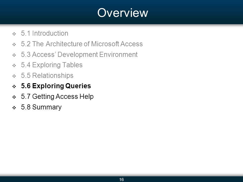 16 Overview 5.1 Introduction 5.2 The Architecture of Microsoft Access 5.3 Access Development Environment 5.4 Exploring Tables 5.5 Relationships 5.6 Exploring Queries 5.7 Getting Access Help 5.8 Summary