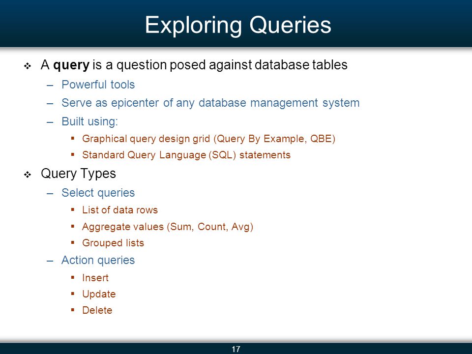 17 Exploring Queries A query is a question posed against database tables –Powerful tools –Serve as epicenter of any database management system –Built using: Graphical query design grid (Query By Example, QBE) Standard Query Language (SQL) statements Query Types –Select queries List of data rows Aggregate values (Sum, Count, Avg) Grouped lists –Action queries Insert Update Delete
