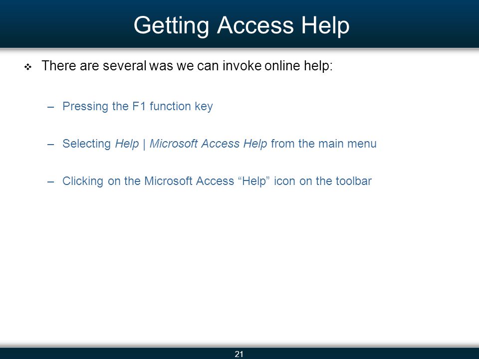 21 Getting Access Help There are several was we can invoke online help: –Pressing the F1 function key –Selecting Help | Microsoft Access Help from the main menu –Clicking on the Microsoft Access Help icon on the toolbar