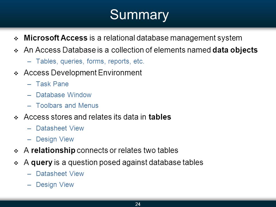 24 Summary Microsoft Access is a relational database management system An Access Database is a collection of elements named data objects –Tables, queries, forms, reports, etc.