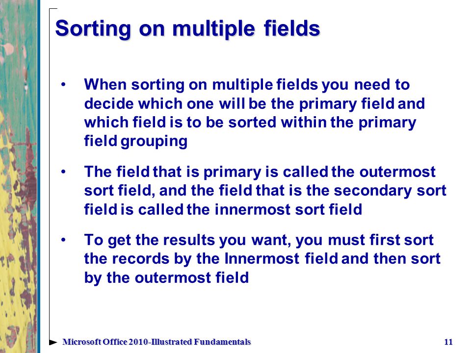 Sorting on multiple fields When sorting on multiple fields you need to decide which one will be the primary field and which field is to be sorted within the primary field grouping The field that is primary is called the outermost sort field, and the field that is the secondary sort field is called the innermost sort field To get the results you want, you must first sort the records by the Innermost field and then sort by the outermost field 11Microsoft Office 2010-Illustrated Fundamentals
