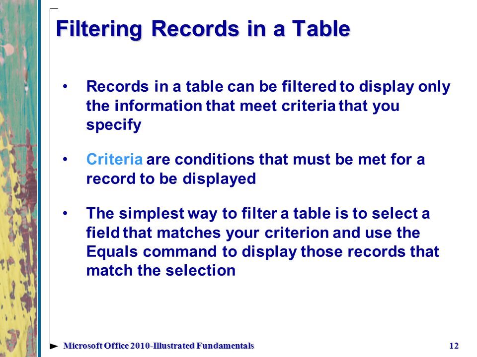 Filtering Records in a Table Records in a table can be filtered to display only the information that meet criteria that you specify Criteria are conditions that must be met for a record to be displayed The simplest way to filter a table is to select a field that matches your criterion and use the Equals command to display those records that match the selection 12Microsoft Office 2010-Illustrated Fundamentals