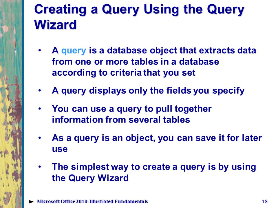 Creating a Query Using the Query Wizard A query is a database object that extracts data from one or more tables in a database according to criteria that you set A query displays only the fields you specify You can use a query to pull together information from several tables As a query is an object, you can save it for later use The simplest way to create a query is by using the Query Wizard 15Microsoft Office 2010-Illustrated Fundamentals